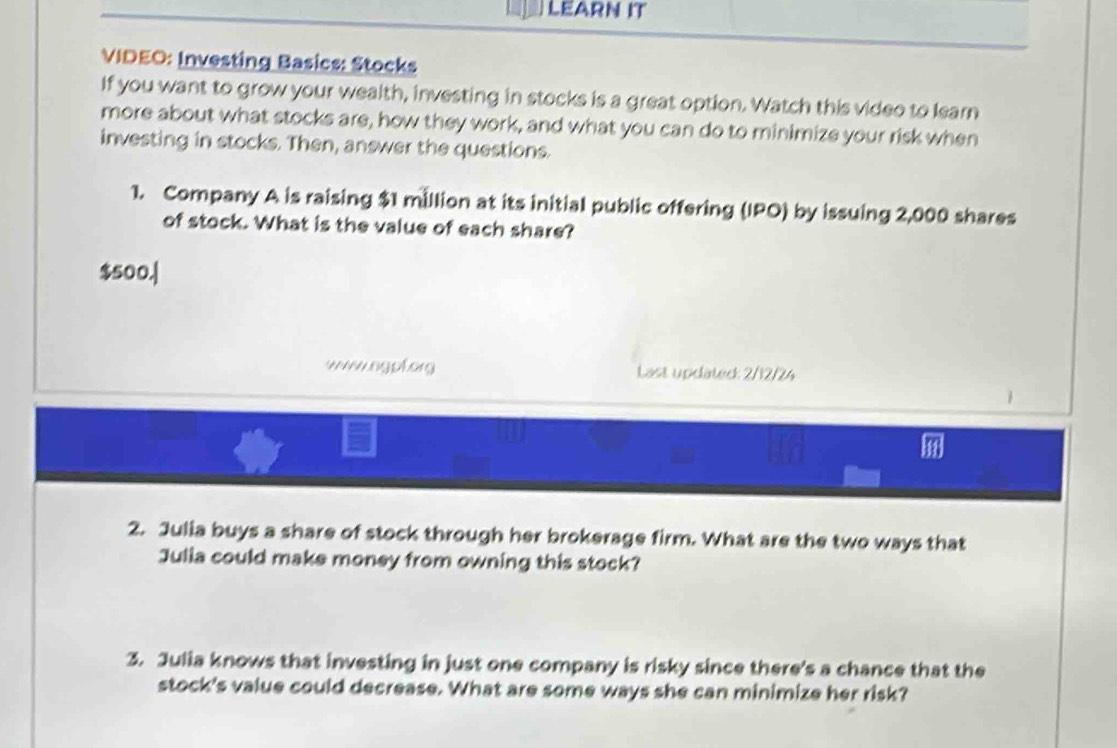 LEARN IT 
VIDEO: Investing Basics: Stocks 
If you want to grow your wealth, investing in stocks is a great option. Watch this video to Iearn 
more about what stocks are, how they work, and what you can do to minimize your risk when 
investing in stocks. Then, answer the questions. 
1. Company A is raising $1 million at its initial public offering (IPO) by issuing 2,000 shares 
of stock. What is the value of each share?
$500.| 
wwwngpforg Last updated: 2/12/24 
2. Julia buys a share of stock through her brokerage firm. What are the two ways that 
Julia could make money from owning this stock? 
3. Julia knows that investing in just one company is risky since there's a chance that the 
stock's value could decrease. What are some ways she can minimize her risk?