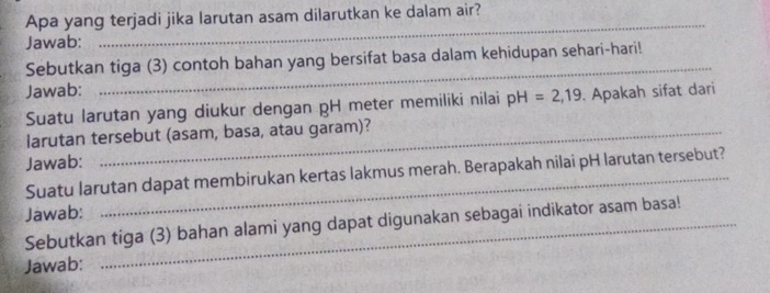 Apa yang terjadi jika larutan asam dilarutkan ke dalam air? 
Jawab: 
_ 
_ 
Sebutkan tiga (3) contoh bahan yang bersifat basa dalam kehidupan sehari-hari! 
Jawab: 
Suatu larutan yang diukur dengan pH meter memiliki nilai pH=2,19 Apakah sifat dari 
larutan tersebut (asam, basa, atau garam)? 
Jawab: 
Suatu larutan dapat membirukan kertas lakmus merah. Berapakah nilai pH larutan tersebut? 
Jawab: 
Sebutkan tiga (3) bahan alami yang dapat digunakan sebagai indikator asam basa! 
Jawab: