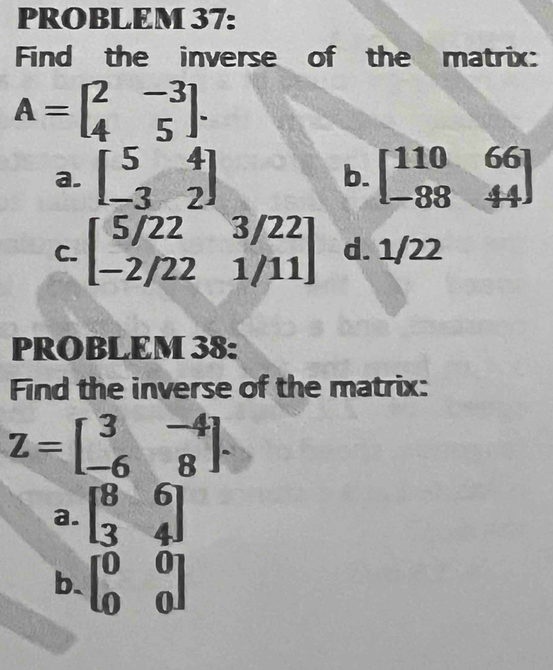 PROBLEM 37:
Find the inverse of the matrix:
A=beginbmatrix 2&-3 4&5endbmatrix.
a. beginbmatrix 5&4 -3&2endbmatrix b. beginbmatrix 110&66 -88&44endbmatrix
C. beginbmatrix 5/22&3/22 -2/22&1/11endbmatrix d. 1/22
PROBLEM 38:
Find the inverse of the matrix:
Z=beginbmatrix 3&-4 -6&8endbmatrix.
a. beginbmatrix 8&6 3&4endbmatrix
b. beginbmatrix 0&0 0&0endbmatrix