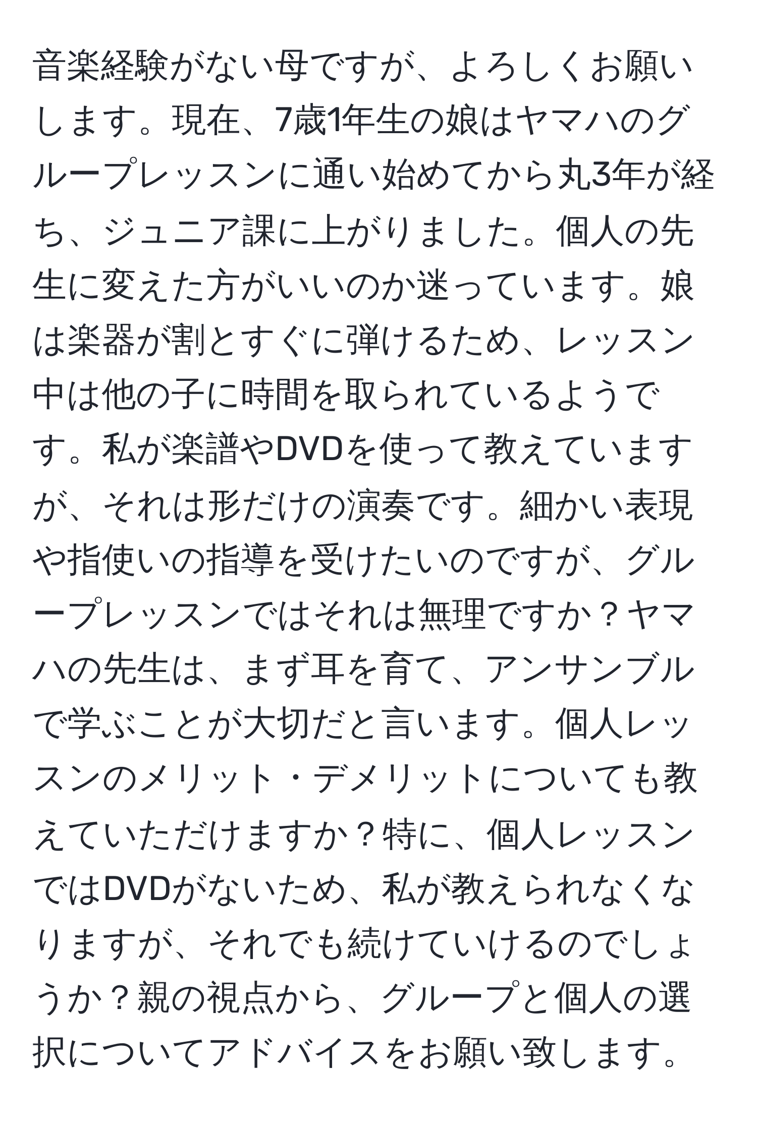 音楽経験がない母ですが、よろしくお願いします。現在、7歳1年生の娘はヤマハのグループレッスンに通い始めてから丸3年が経ち、ジュニア課に上がりました。個人の先生に変えた方がいいのか迷っています。娘は楽器が割とすぐに弾けるため、レッスン中は他の子に時間を取られているようです。私が楽譜やDVDを使って教えていますが、それは形だけの演奏です。細かい表現や指使いの指導を受けたいのですが、グループレッスンではそれは無理ですか？ヤマハの先生は、まず耳を育て、アンサンブルで学ぶことが大切だと言います。個人レッスンのメリット・デメリットについても教えていただけますか？特に、個人レッスンではDVDがないため、私が教えられなくなりますが、それでも続けていけるのでしょうか？親の視点から、グループと個人の選択についてアドバイスをお願い致します。