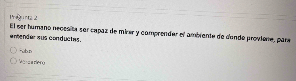 Pregunta 2
El ser humano necesita ser capaz de mirar y comprender el ambiente de donde proviene, para
entender sus conductas.
Falso
Verdadero