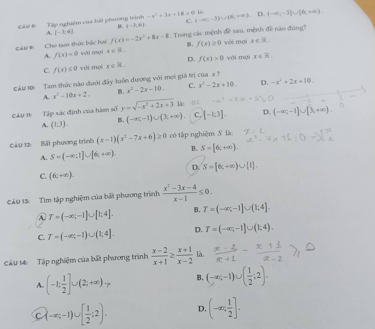 là:
Câu 8: Tập nghiệm của bất phương trình -x^2+3x+18≥ 0 (-∈fty ;-3)∪ (6;+∈fty ) D. (-∈fty ;-3]∪ [6;+∈fty ).
B. (-3;6).
C.
A. [-3;6].
Cầu 9: Cho tam thức bậc hai f(x)=-2x^2+8x-8. Trong các mệnh đề sau, mệnh đề nào đúng?
B.
A. f(x)<0</tex> với mọi x∈ R. f(x)≥ 0 với mọi x∈ R.
D.
C. f(x)≤ 0 với mọi x∈ R. f(x)>0 với mọi x∈ R.
cu 10: Tam thức nào dưới đây luôn dương với mọi giá trị của x
A. x^2-10x+2. B. x^2-2x-10. C. x^2-2x+10. D. -x^2+2x+10.
D. (-∈fty ;-1]∪ [3;+∈fty ).
CâU II: Tập xác định của hàm số y=sqrt(-x^2+2x+3) là:
A. (1;3).
B. (-∈fty ;-1)∪ (3;+∈fty ). C. [-1;3].
cầu 12: Bất phương trình (x-1)(x^2-7x+6)≥ 0 có tập nghiệm S là:
B. S=[6;+∈fty ).
A. S=(-∈fty ;1]∪ [6;+∈fty ).
D. S=[6;+∈fty )∪  1 .
C. (6;+∈fty ).
Câu 13:   Tìm tập nghiệm của bất phương trình  (x^2-3x-4)/x-1 ≤ 0.
A T=(-∈fty ;-1]∪ [1;4].
B. T=(-∈fty ;-1]∪ (1;4].
D.
C. T=(-∈fty ;-1)∪ (1;4]. T=(-∈fty ;-1]∪ (1;4).
Câu 14:  Tập nghiệm của bất phương trình  (x-2)/x+1 ≥  (x+1)/x-2  là.
A. (-1; 1/2 ]∪ (2;+∈fty )
B. (-∞;-1)∪[÷;2].
C (-∈fty ;-1)∪ [ 1/2 ;2).
D. (-∈fty ; 1/2 ].