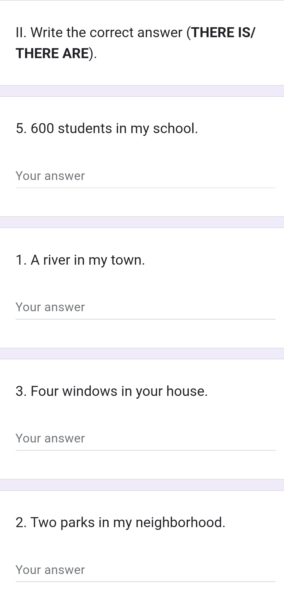 Write the correct answer (THERE IS/ 
THERE ARE). 
5. 600 students in my school. 
Your answer 
1. A river in my town. 
Your answer 
3. Four windows in your house. 
Your answer 
2. Two parks in my neighborhood. 
Your answer