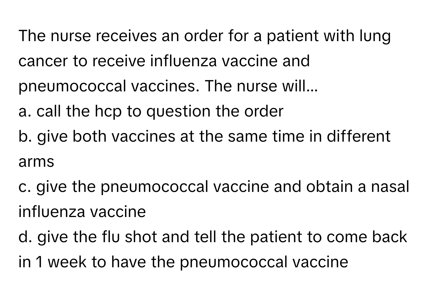 The nurse receives an order for a patient with lung cancer to receive influenza vaccine and pneumococcal vaccines. The nurse will...

a. call the hcp to question the order 
b. give both vaccines at the same time in different arms 
c. give the pneumococcal vaccine and obtain a nasal influenza vaccine 
d. give the flu shot and tell the patient to come back in 1 week to have the pneumococcal vaccine