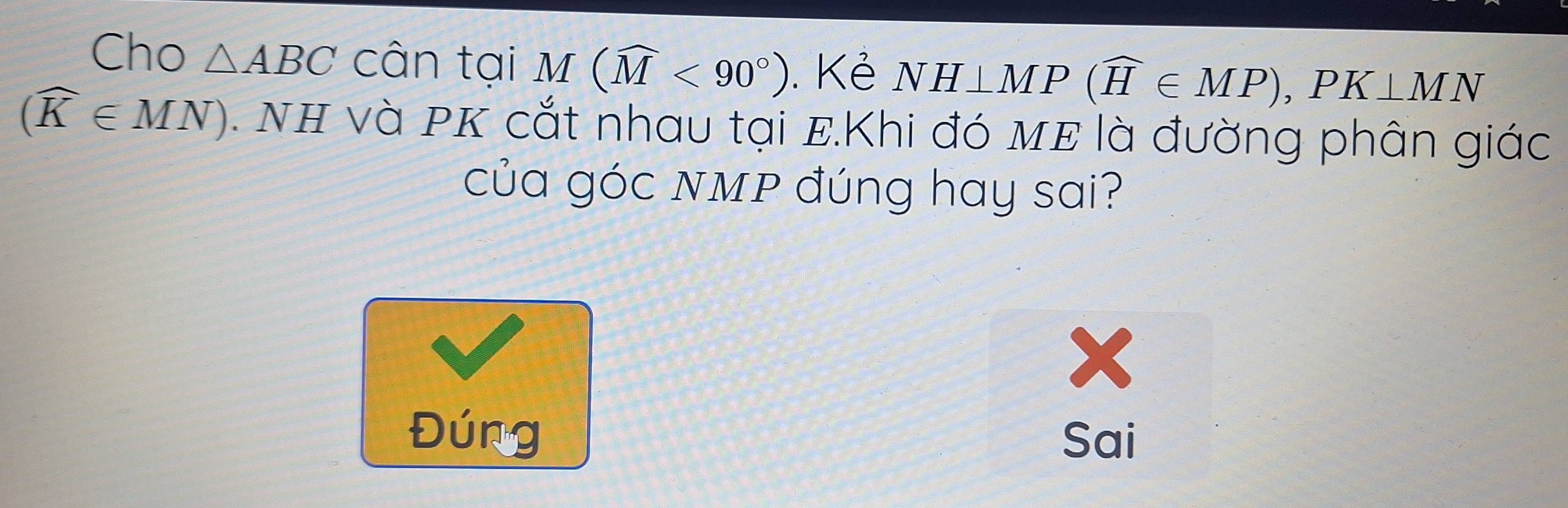 Cho △ ABC cân tại M(widehat M<90°). Kẻ NH⊥ MP(widehat H∈ MP), PK⊥ MN
(widehat K∈ MN). NH và PK cắt nhau tại E.Khi đó mE là đường phân giác
của góc NMP đúng hay sai?
Đúng Sai