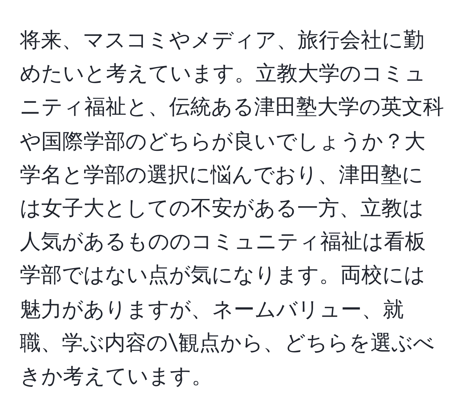 将来、マスコミやメディア、旅行会社に勤めたいと考えています。立教大学のコミュニティ福祉と、伝統ある津田塾大学の英文科や国際学部のどちらが良いでしょうか？大学名と学部の選択に悩んでおり、津田塾には女子大としての不安がある一方、立教は人気があるもののコミュニティ福祉は看板学部ではない点が気になります。両校には魅力がありますが、ネームバリュー、就職、学ぶ内容の観点から、どちらを選ぶべきか考えています。