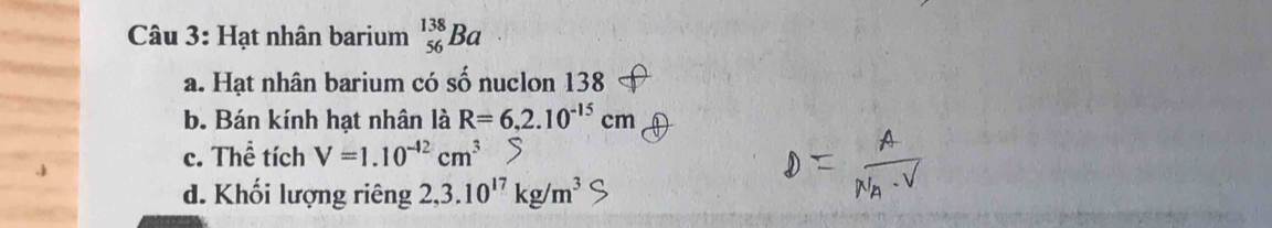 Hạt nhân barium _(56)^(138)Ba
a. Hạt nhân barium có số nuclon 138
b. Bán kính hạt nhân là R=6,2.10^(-15)cm
c. Thể tích V=1.10^(-42)cm^3
d. Khối lượng riêng 2,3.10^(17)kg/m^3