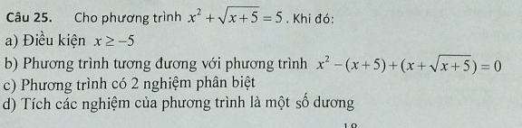 Cho phương trình x^2+sqrt(x+5)=5. Khi đó:
a) Điều kiện x≥ -5
b) Phương trình tương đương với phương trình x^2-(x+5)+(x+sqrt(x+5))=0
c) Phương trình có 2 nghiệm phân biệt
d) Tích các nghiệm của phương trình là một số dương