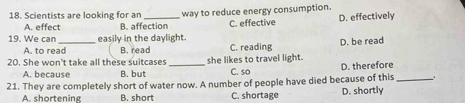 Scientists are looking for an _way to reduce energy consumption.
A. effect B. affection C. effective D. effectively
19. We can _easily in the daylight.
A. to read B. read C. reading D. be read
20. She won't take all these suitcases _she likes to travel light.
A. because B. but C. so D. therefore
21. They are completely short of water now. A number of people have died because of this _、 .
A. shortening B. short C. shortage D. shortly