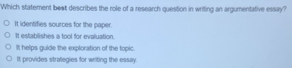 Which statement best describes the role of a research question in writing an argumentative essay?
It identifies sources for the paper.
It establishes a tool for evaluation.
It helps guide the exploration of the topic.
It provides strategies for writing the essay.