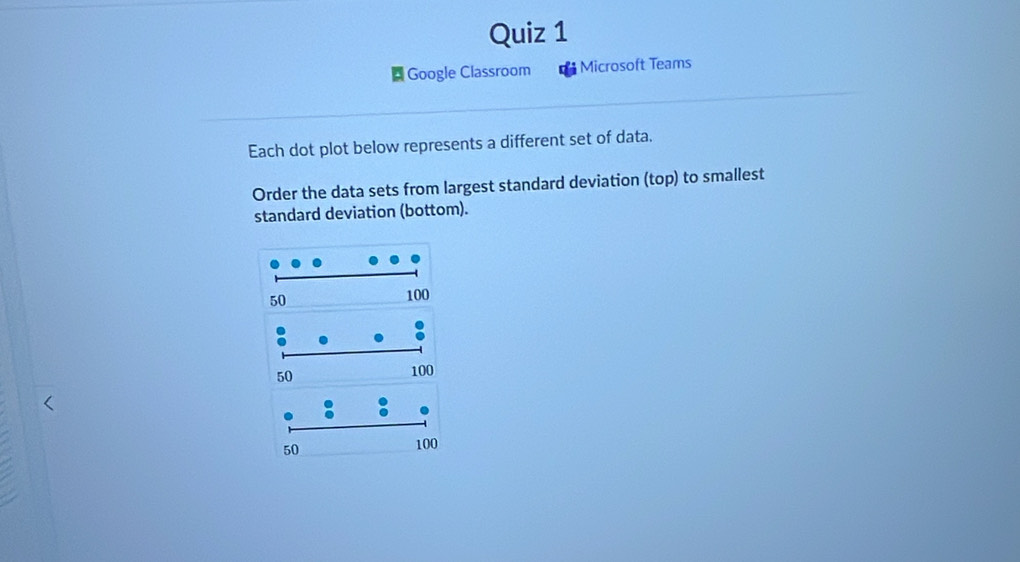 Google Classroom Microsoft Teams 
Each dot plot below represents a different set of data. 
Order the data sets from largest standard deviation (top) to smallest 
standard deviation (bottom).
50 100
50
100
50
100