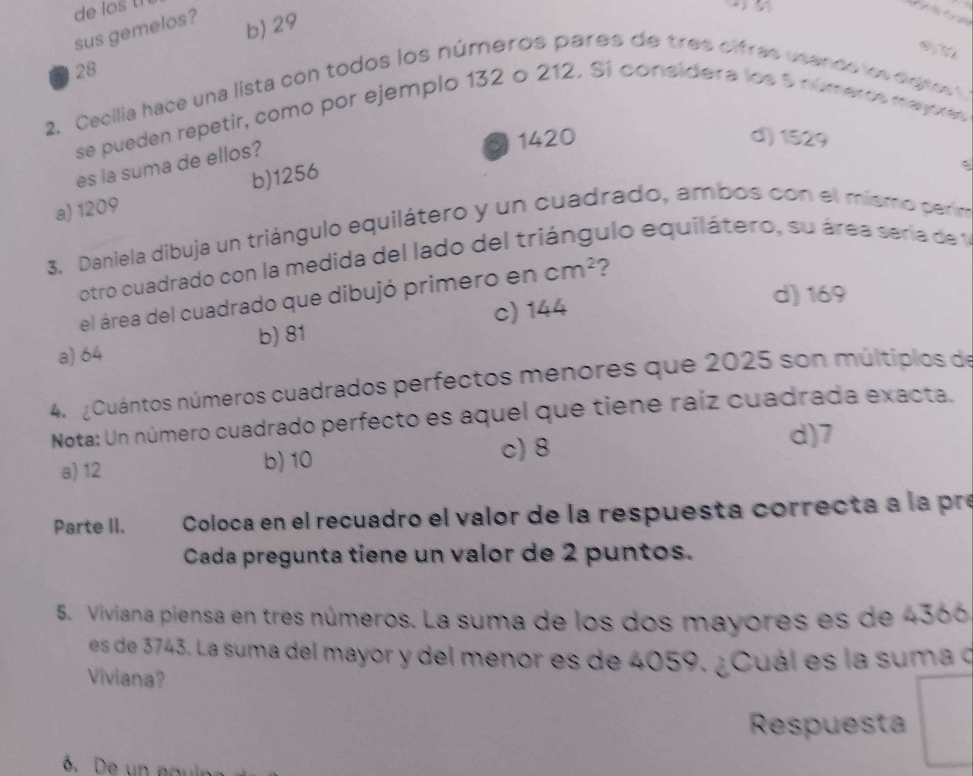 de los th

sus gemelos?
b) 29
28
2. Cecilia hace una lista con todos los números pares de tres cifras usando los digtes t 
se pueden repetir, como por ejemplo 132 o 212. Sí consídera los 5 números mayores
es la suma de ellos?
1420 d) 1529
b) 1256
a) 1209
3. Daniela dibuja un triángulo equilátero y un cuadrado, ambos con el mismo perim
otro cuadrado con la medida del lado del triángulo equilátero, su área sería de 1
d) 169
el área del cuadrado que dibujó primero en cm^2 ?
b) 81 c) 144
a) 64
4. Cuántos números cuadrados perfectos menores que 2025 son múltiplos de
Nota: Un número cuadrado perfecto es aquel que tiene raíz cuadrada exacta.
a) 12
b) 10
c) 8
d) 7
Parte II. Coloca en el recuadro el valor de la respuesta correcta a la pre
Cada pregunta tiene un valor de 2 puntos.
5. Viviana piensa en tres números. La suma de los dos mayores es de 4366
es de 3743. La suma del mayor y del menor es de 4059. ¿Cuál es la suma d
Viviana?
Respuesta