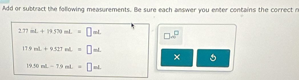 Add or subtract the following measurements. Be sure each answer you enter contains the correct n
2.77mL+19.570mL=□ mL
□ * 10^(□)
17.9mL+9.527mL=□ mL
× 6
19.50mL-7.9mL=□ mL