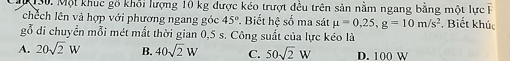 Một khúc gồ khối lượng 10 kg được kéo trượt đều trên sản nằm ngang bằng một lực 
chếch lên và hợp với phương ngang góc 45° *. Biết hệ số ma sát mu =0,25, g=10m/s^2. Biết khúc
gỗ di chuyển mỗi mét mất thời gian 0,5 s. Công suất của lực kéo là
A. 20sqrt(2)W 40sqrt(2)W
B.
C. 50sqrt(2)W D. 100 W