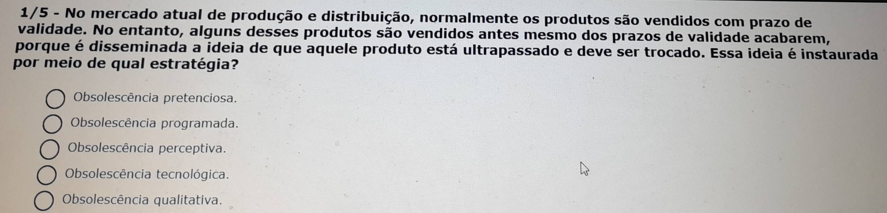 1/5 - No mercado atual de produção e distribuição, normalmente os produtos são vendidos com prazo de
validade. No entanto, alguns desses produtos são vendidos antes mesmo dos prazos de validade acabarem,
porque é disseminada a ideia de que aquele produto está ultrapassado e deve ser trocado. Essa ideia é instaurada
por meio de qual estratégia?
Obsolescência pretenciosa.
Obsolescência programada.
Obsolescência perceptiva.
Obsolescência tecnológica.
Obsolescência qualitativa.