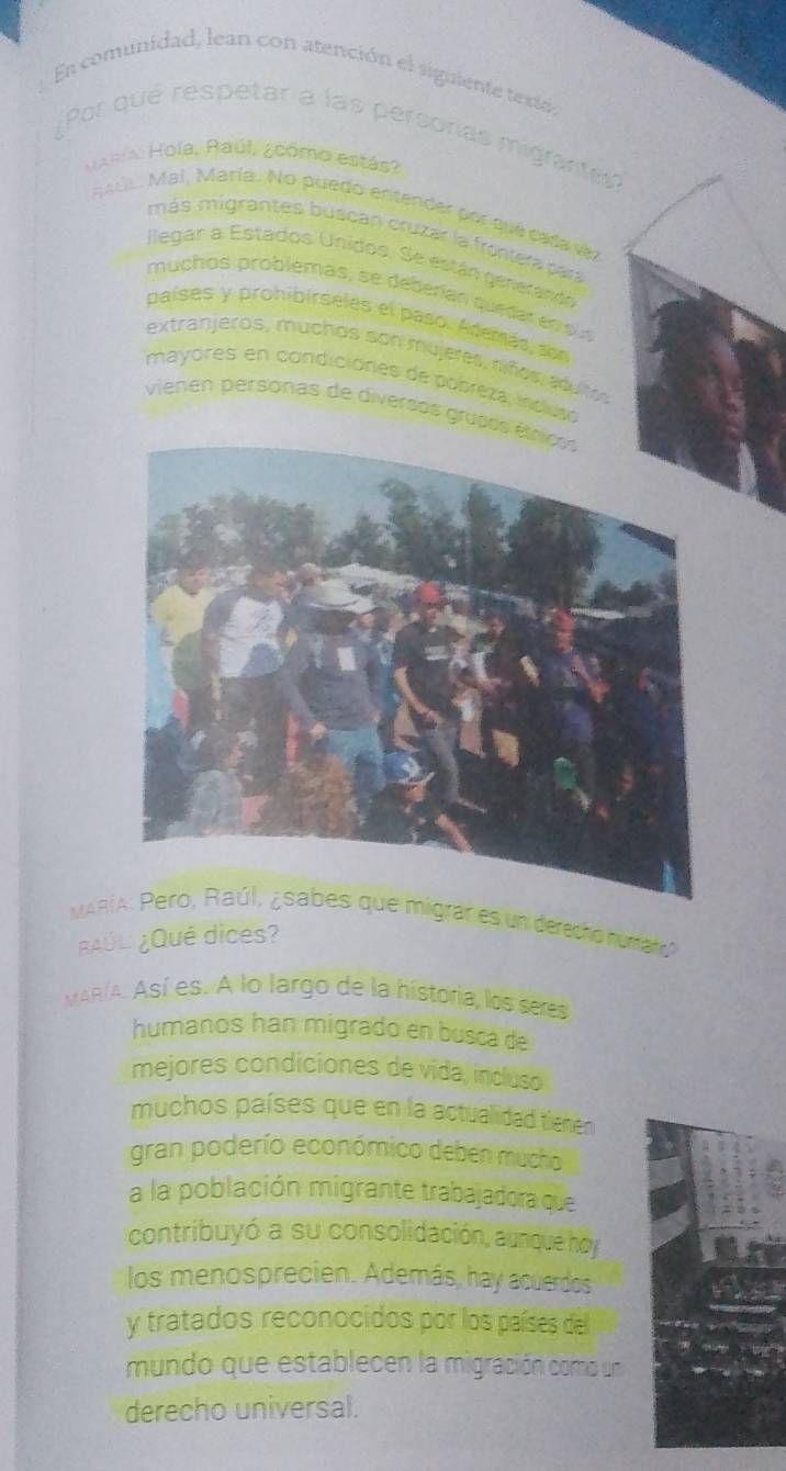 En comunidad, lean con atención el siguiente texte, 
Por qué respetar a las persoras migranta 
Jaala. Hola, Raúl, ¿cómo estás? 
A 1, Mal, María. No puedo entender por qué cada vez 
más migrantes buscan cruzar la frontera para 
llegar a Estados Unidos. Se están gerierando 
muchos problémas, se deberían quedar en oun 
países y prohibírseles el paso. Además son 
extranjeros, muchos son mujeres, niños, edultos 
mayores en condiciónes de pobreza, índuso 
vienen personas de diversos grupes 
MARgrar es un derecho rumaro 
¿AÚL ¿Qué dices? 
MAR/A. Así es. A lo largo de la historia, los seres 
humanos han migrado en busca de 
mejores condiciones de vída, incluso 
muchos países que en la actualidad tienen 
gran poderío económico deben mucho 
a la población migrante trabajadora que 
contribuyó a su consolidación, aunque hoy 
los menosprecien. Además, hay acuerdos 
y tratados reconocidos por los países del 
mundo que establecen la migración como un 
derecho universal.