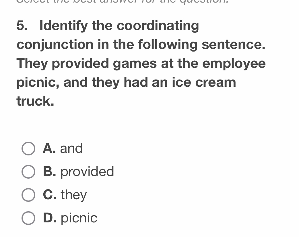 Identify the coordinating
conjunction in the following sentence.
They provided games at the employee
picnic, and they had an ice cream
truck.
A. and
B. provided
C. they
D. picnic