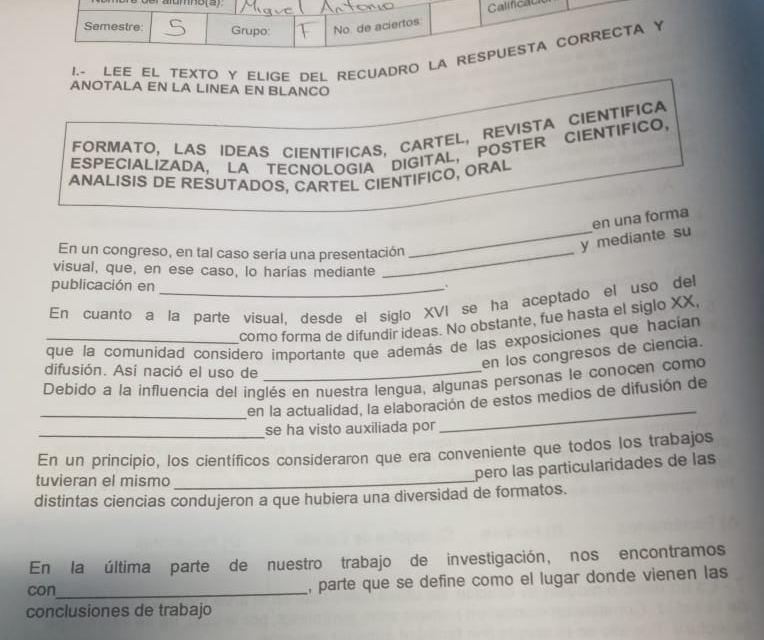 Calificau 
Semestre: Grupo: No. de aciertos 
I.- LEE EL TEXTO Y ELIGE DEL RECUADRO LA RESPUESTA CORRECTA Y 
ANOTALA EN LA LINEA EN BLANCO 
FORMATO, LAS IDEAS CIENTIFICAS, CARTEL, REVISTA CIENTIFICA 
ESPECIALIZADA, LA TECNOLOGIA DIGITAL, POSTER CIENTIFICO, 
ANALISIS DE RESUTADOS, CARTEL CIENTIFICO, ORAL 
En un congreso, en tal caso sería una presentación 
_y mediante su en una forma 
visual, que, en ese caso, lo harias mediante 
publicación en . 
En cuanto a la parte visual, desde el siglo XVI se ha aceptado el uso del 
como forma de difundir ideas. No obstante, fue hasta el siglo XX, 
que la comunidad considero importante que además de las exposiciones que hacian 
en los congresos de ciencia. 
difusión. Así nació el uso de 
Debido a la influencia del inglés en nuestra lengua, algunas personas le conocen como 
_ 
_en la actualidad, la elaboración de estos medios de difusión de 
se ha visto auxiliada por 
En un principio, los científicos consideraron que era conveniente que todos los trabajos 
tuvieran el mismo_ 
pero las particularidades de las 
distintas ciencias condujeron a que hubiera una diversidad de formatos. 
En la última parte de nuestro trabajo de investigación, nos encontramos 
con_ , parte que se define como el lugar donde vienen las 
conclusiones de trabajo