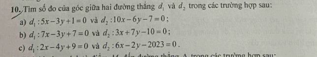 Tìm số đo của góc giữa hai đường thắng d_1 và d_2 trong các trường hợp sau: 
a) d_1:5x-3y+1=0 và d_2:10x-6y-7=0 : 
b) d_1:7x-3y+7=0 và d_2:3x+7y-10=0. 
c) d_1:2x-4y+9=0 và d_2:6x-2y-2023=0. 
A trong các trường hợn sau