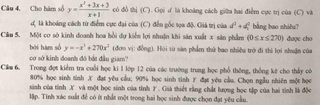 Cho hàm số y= (x^2+3x+3)/x+1  có đồ thị (C). Gọi đ là khoảng cách giữa hai điểm cực trị của (C) và 
d là khoảng cách từ điểm cực đại của (C) đến gốc tọa độ. Giá trị của d^2+d_1^(2 bằng bao nhiêu? 
Câu 5. Một cơ sở kinh doanh hoa hồi dự kiến lợi nhuận khi sản xuất x sản phầm (0≤ x≤ 270) được cho 
bởi hàm số y=-x^3)+270x^2 (đơn vị: đồng). Hỏi từ sản phẩm thứ bao nhiêu trở đi thì lợi nhuận của 
cơ sở kinh doanh đó bắt đầu giam? 
Câu 6. Trong đợt kiểm tra cuối học kì I lớp 12 của các trường trung học phổ thông, thống kê cho thấy có
80% học sinh tinh X đạt yêu cầu; 90% học sinh tinh Y đạt yêu cầu. Chọn ngẫu nhiên một học 
sinh của tỉnh X và một học sinh của tỉnh Y. Giả thiết rằng chất lượng học tập của hai tinh là độc 
lập. Tính xác suất để có ít nhất một trong hai học sinh được chọn đạt yêu cầu.