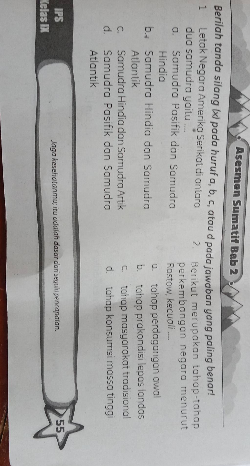 Asesmen Sumatif Bab 2
Berilah tanda silang (x) pada huruf a, b, c, atau d pada jawaban yang paling benar!
1 Letak Negara Amerika Serikat di antara
2. Berikut merupakan tahap-tahap
dua samudra yaitu ....
perkembangan negara menurut
a. Samudra Pasifik dan Samudra
Rostow, kecuali ....
Hindia
a. tahap perdagangan awal
b. Samudra Hindia dan Samudra
Atlantik b. tahap prakondisi lepas landas
c. Samudra Hindia dan Samudra Artik c. tahap masyarakat tradisional
d. Samudra Pasifik dan Samudra d. tahap konsumsi massa tinggi
Atlantik
IPS 55
Jaga kesehatanmu; itu adalah dasar dari segala pencapaian.
Kelas IX