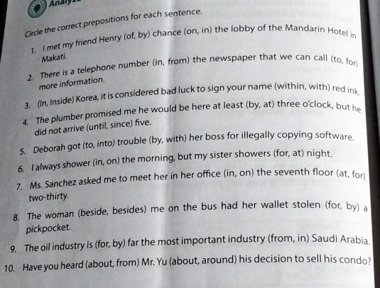Analy1 
Circle the correct prepositions for each sentence. 
1. I met my friend Henry (of, by) chance (on, in) the lobby of the Mandarin Hotel in 
Makati. 
2. There is a telephone number (in, from) the newspaper that we can call (to, for 
more information. 
3. (In, Inside) Korea, it is considered bad luck to sign your name (within, with) red ink 
4. The plumber promised me he would be here at least (by, at) three o'clock, but he 
did not arrive (until, since) five. 
5. Deborah got (to, into) trouble (by, with) her boss for illegally copying software. 
6. I always shower (in, on) the morning, but my sister showers (for, at) night. 
7. Ms. Sanchez asked me to meet her in her office (in, on) the seventh floor (at, for 
two-thirty. 
8. The woman (beside, besides) me on the bus had her wallet stolen (for, by) a 
pickpocket. 
9. The oil industry is (for, by) far the most important industry (from, in) Saudi Arabia. 
10. Have you heard (about, from) Mr. Yu (about, around) his decision to sell his condo?