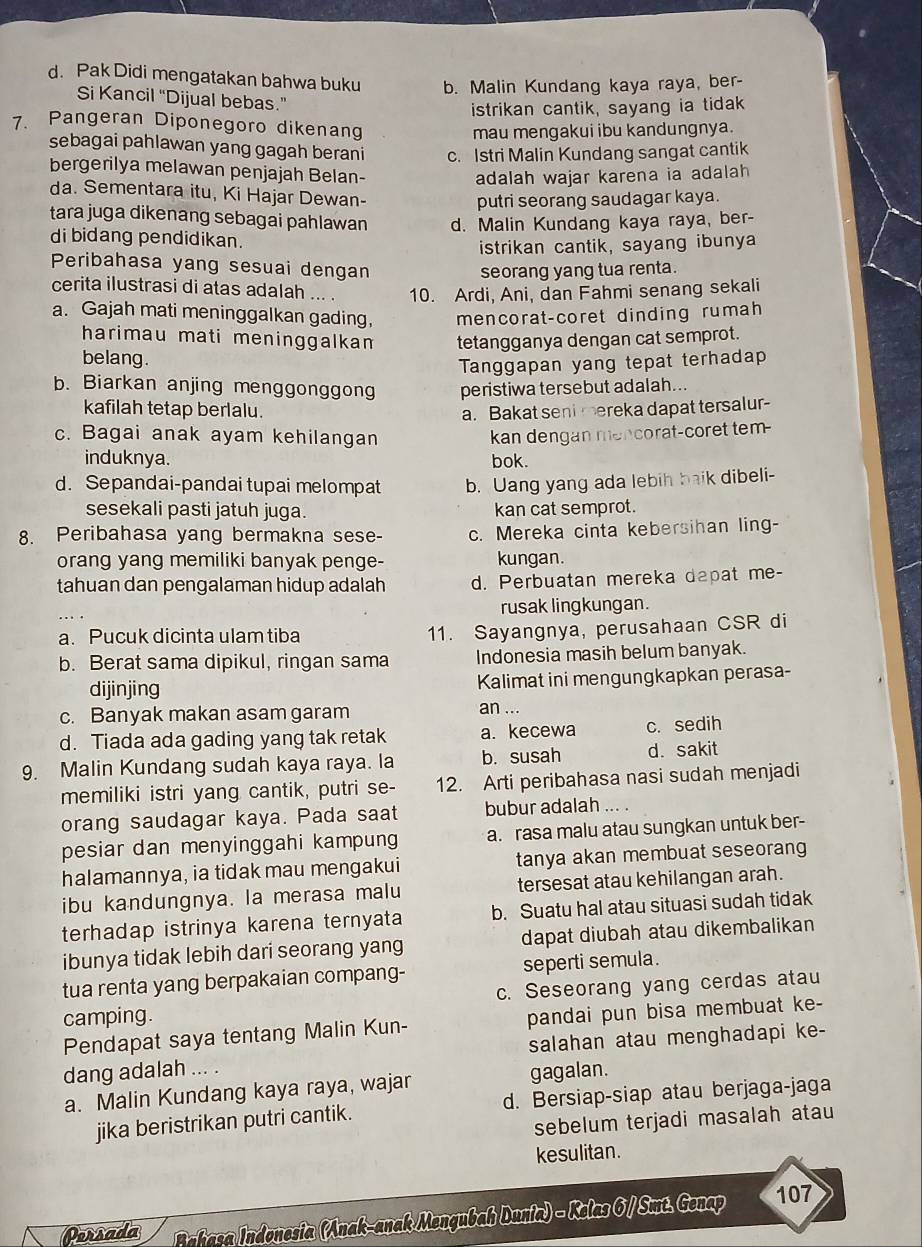 d. Pak Didi mengatakan bahwa buku b. Malin Kundang kaya raya, ber-
Si Kancil “Dijual bebas.”
istrikan cantik, sayang ia tidak
7. Pangeran Diponegoro dikenang
mau mengakui ibu kandungnya.
sebagai pahlawan yang gagah berani c. Istri Malin Kundang sangat cantik
bergerilya melawan penjajah Belan-
adalah wajar karena ia adalah
da. Sementara itu, Ki Hajar Dewan-
putri seorang saudagar kaya.
tara juga dikenang sebagai pahlawan d. Malin Kundang kaya raya, ber-
di bidang pendidikan.
istrikan cantik, sayang ibunya
Peribahasa yang sesuai dengan
seorang yang tua renta.
cerita ilustrasi di atas adalah ... . 10. Ardi, Ani, dan Fahmi senang sekali
a. Gajah mati meninggalkan gading, mencorat-coret dinding rumah
harimau mati meninggalkam tetangganya dengan cat semprot.
belang.
Tanggapan yang tepat terhadap
b. Biarkan anjing menggonggong peristiwa tersebut adalah...
kafilah tetap berlalu. a. Bakat seni mereka dapat tersalur-
c. Bagai anak ayam kehilangan kan dengan mencorat-coret tem-
induknya. bok.
d. Sepandai-pandai tupai melompat b. Uang yang ada lebih baik dibeli-
sesekali pasti jatuh juga. kan cat semprot.
8. Peribahasa yang bermakna sese- c. Mereka cinta kebersihan ling-
orang yang memiliki banyak penge- kungan.
tahuan dan pengalaman hidup adalah d. Perbuatan mereka dapat me-
rusak lingkungan.
a. Pucuk dicinta ulam tiba 11. Sayangnya, perusahaan CSR di
b. Berat sama dipikul, ringan sama Indonesia masih belum banyak.
dijinjing Kalimat ini mengungkapkan perasa-
c. Banyak makan asam garam
an ...
d. Tiada ada gading yang tak retak a. kecewa c. sedih
9. Malin Kundang sudah kaya raya. la b. susah d. sakit
memiliki istri yang cantik, putri se- 12. Arti peribahasa nasi sudah menjadi
orang saudagar kaya. Pada saat bubur adalah ... .
pesiar dan menyinggahi kampung a. rasa malu atau sungkan untuk ber-
halamannya, ia tidak mau mengakui tanya akan membuat seseorang
ibu kandungnya. la merasa malu tersesat atau kehilangan arah.
terhadap istrinya karena ternyata b. Suatu hal atau situasi sudah tidak
ibunya tidak lebih dari seorang yang dapat diubah atau dikembalikan
tua renta yang berpakaian compang- seperti semula.
camping. c. Seseorang yang cerdas atau
Pendapat saya tentang Malin Kun- pandai pun bisa membuat ke-
dang adalah ... . salahan atau menghadapi ke-
a. Malin Kundang kaya raya, wajar gagalan.
jika beristrikan putri cantik. d. Bersiap-siap atau berjaga-jaga
sebelum terjadi masalah atau
kesulitan.
Persada Prfaca Indonesia (Anak-anak Mengubah Dunia) - Kelas 6 / Smt. Genap 107