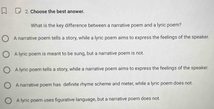 Choose the best answer.
What is the key difference between a narrative poem and a lyric poem?
A narrative poem tells a story, while a lyric poem aims to express the feelings of the speaker.
A lyric poem is meant to be sung, but a narrative poem is not.
A lyric poem tells a story, while a narrative poem aims to express the feelings of the speaker.
A narrative poem has definite rhyme scheme and meter, while a lyric poem does not.
A lyric poem uses figurative language, but a narrative poem does not.