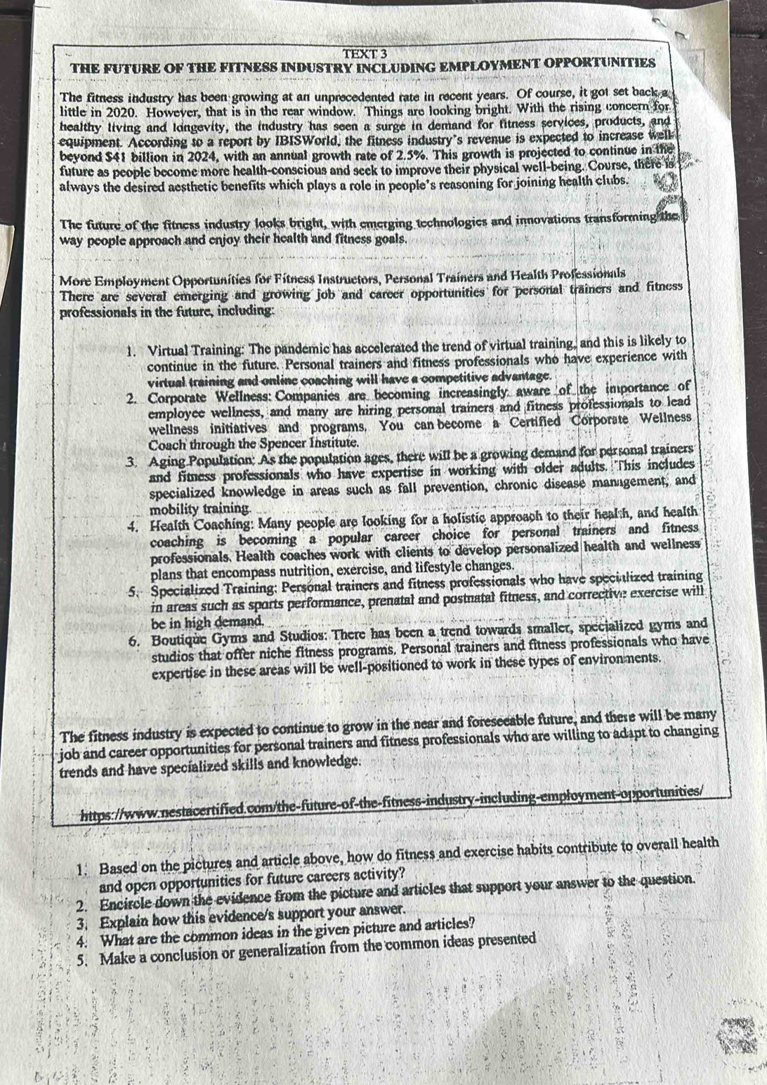 TEXT 3
THE FUTURE OF THE FITNESS INDUSTRY INCLUDING EMPLOYMENT OPPORTUNITIES
The fitness industry has been growing at an unprecedented rate in recent years. Of course, it got set back a
little in 2020. However, that is in the rear window. Things are looking bright. With the rising concern for
healthy living and longevity, the industry has seen a surge in demand for fitness services, products, and
equipment. According to a report by IBISWorld, the fitness industry’s revenue is expected to increase well
beyond $41 billion in 2024, with an annual growth rate of 2.5%. This growth is projected to continue in the
future as people become more health-conscious and seek to improve their physical well-being. Course, there is
always the desired aesthetic benefits which plays a role in people’s reasoning for joining health clubs.
The future of the fitness industry looks bright, with emerging technologies and innovations transforming the 
way people approach and enjoy their health and fitness goals.
More Employment Opportunities for Fitness Instructors, Personal Trainers and Health Professionals
There are several emerging and growing job and career opportunities for personal trainers and fitness
professionals in the future, including
1. Virtual Training: The pandemic has accelerated the trend of virtual training, and this is likely to
continue in the future. Personal trainers and fitness professionals who have experience with
virtual training and online coaching will have a competitive advantage.
2. Corporate Wellness: Companies are becoming increasingly aware of the importance of
employee wellness, and many are hiring personal trainers and fitness professionals to lead
wellness initiatives and programs. You can become a Certified Corporate Wellness
Coach through the Spencer Institute.
3. Aging Population: As the population ages, there will be a growing demand for personal trainers
and fimness professionals who have expertise in working with older adults. This includes
specialized knowledge in areas such as fall prevention, chronic disease management, and
mobility training
4. Health Coaching: Many people are looking for a holistic approach to their health, and health
coaching is becoming a popular career choice for personal trainers and fitness
professionals. Health coaches work with clients to develop personalized health and wellness
plans that encompass nutrition, exercise, and lifestyle changes.
5. Specialized Training: Personal trainers and fitness professionals who have specialized training
in areas such as sports performance, prenatal and postnatal fitness, and corrective exercise will
be in high demand.
6. Boutique Gyms and Studios: There has been a trend towards smaller, specialized gyms and
studios that offer niche fitness programs, Personal trainers and fitness professionals who have
expertise in these areas will be well-positioned to work in these types of environments.
The fitness industry is expected to continue to grow in the near and foreseeable future, and there will be many
job and career opportunities for personal trainers and fitness professionals who are willing to adapt to changing
trends and have specialized skills and knowledge.
https://www.nestacertified.com/the-future-of-the-fitness-industry-including-employment-opportunities/
1. Based on the pictures and article above, how do fitness and exercise habits contribute to overall health
and open opportunities for future careers activity?
2. Encircle down the evidence from the picture and articles that support your answer to the question.
3. Explain how this evidence/s support your answer.
4. What are the common ideas in the given picture and articles?
5. Make a conclusion or generalization from the common ideas presented