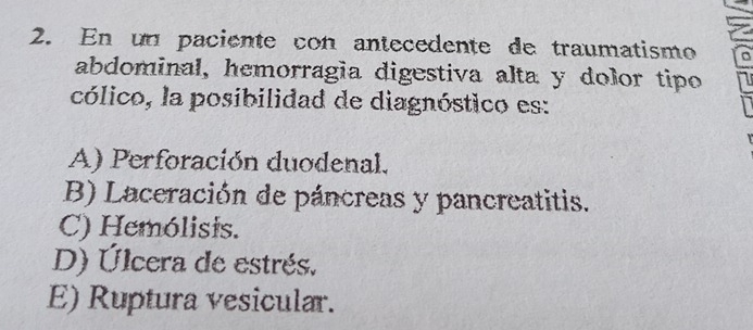 En un paciente con antecedente de traumatismo
abdominal, hemorragía digestiva alta y dolor tipo
cólico, la posibilidad de diagnóstico es:
A) Perforación duodenal.
B) Laceración de páncreas y pancreatitis.
C) Hemólisis.
D) Úlcera de estrés.
E) Ruptura vesicular.