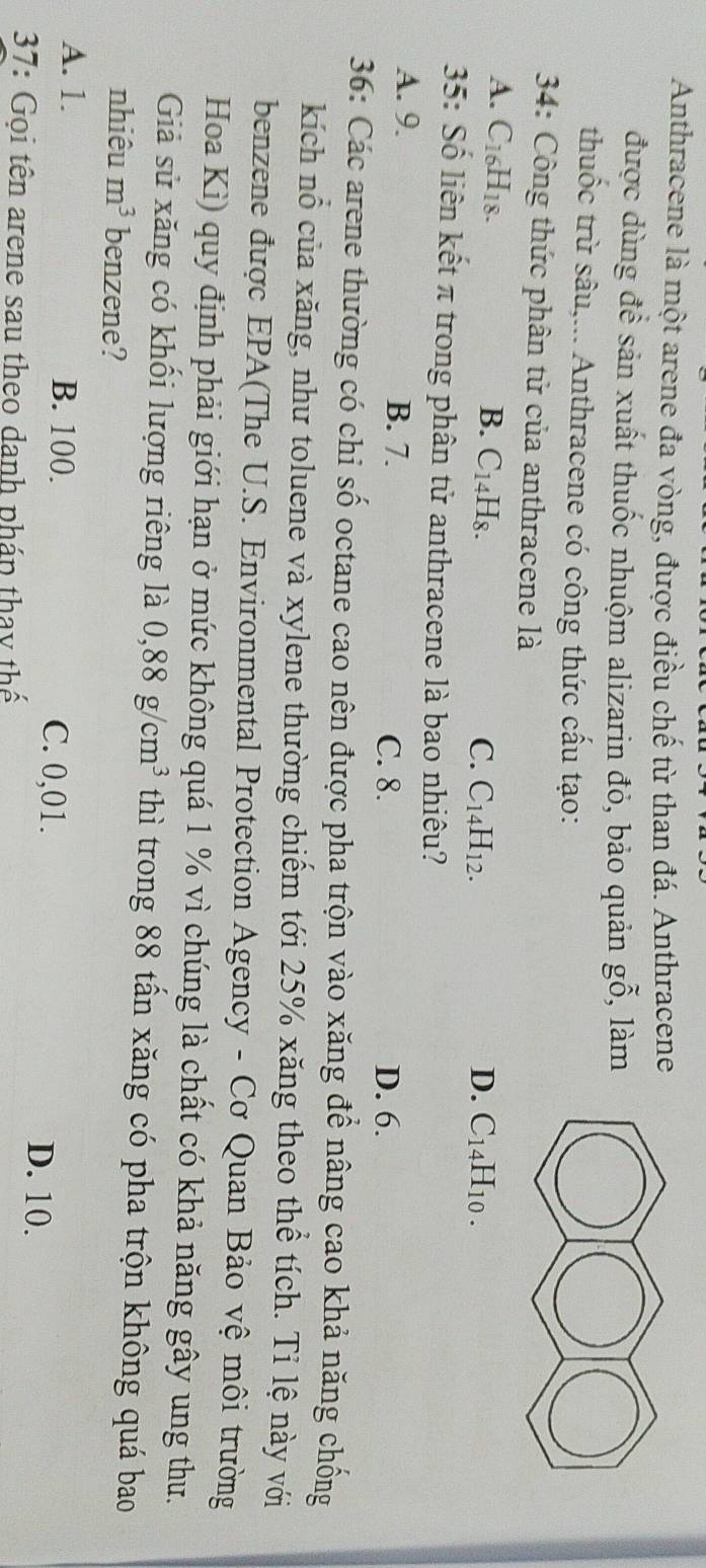 Anthracene là một arene đa vòng, được điều chế từ than đá. Anthracene
được dùng để sản xuất thuốc nhuộm alizarin đỏ, bảo quản gwidehat C , làm
thuốc trừ sâu,... Anthracene có công thức cấu tạo:
* 34: Công thức phân tử của anthracene là
A. C_16H_18. B. C_14H_8. C. C_14H_12. D. C_14H_10. 
35: Số liên kết π trong phân tử anthracene là bao nhiêu?
A. 9. B. 7. C. 8.
D. 6.
36: Các arene thường có chỉ số octane cao nên được pha trộn vào xăng để nâng cao khả năng chống
kích nổ của xăng, như toluene và xylene thường chiếm tới 25% xăng theo thể tích. Tỉ lệ này với
benzene được EPA(The U.S. Environmental Protection Agency - Cơ Quan Bảo vệ môi trường
Hoa Kì) quy định phải giới hạn ở mức không quá 1 % vì chúng là chất có khả năng gây ung thư.
Giả sử xăng có khổi lượng riêng là 0, 88g/cm^3 thì trong 88 tấn xăng có pha trộn không quá bao
nhiêu m^3 benzene?
A. 1. B. 100. C. 0,01.
D. 10.
37: Gọi tên arene sau theo danh pháp thay thế