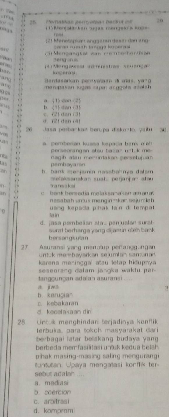 untuk
ornt
25. Perhatikan pernyataan berikul in! 29
( 1) Menjalankan tugas mengelola kope
rasi
(2) Menetapkan anggaran dasar dan ang
ent . garan rumah tangga koperasi 
3) Mengangkat dan memberhentikan
l a  
pengurus
arasi
(4) Mengawasi administrasi keuangan
ban
koperasi
n 
Berdasarkan peryataan di ata    n
ang
merupakan tugas rapat anggota adalah 
    
per.
a. (1) dan (2)
us , , b. (1) dan (3)
o
c. (2) dan (3)
. d. (2) dan (4)
m 26 Jasa perbankan berupa diskonto, yaitu 30.
. 
Kan . a. pemberian kuasa kepada bank oleh
. 
perseorangan atau badan untuk m  
nta  
nagih atau memintakan persetujuan
las . pembayaran
an . b. bank menjamin nasabahnya dalam
. 
. 
melaksanakan suatu perjanjian atau
n. . transaksi
an 14 c. bank bersedia melaksanakan amanat
nasabah untuk mengirimkan sejumlah
19
uang kepada pihak lain di tempat 
lain
d. jasa pembelian atau penjualan surat-
surat berharga yang dijamin oleh bank
bersangkutan
27. Asuransi yang menutup pertanggungan
untuk membayarkan sejumlah santunan
karena meninggal atau tetap hidupnya
seseorang dalam jangka waktu per-
tanggungan adalah asuransi
a. jiwa 3
b. kerugian
c. kebakaran
d. kecelakaan diri
28. Untuk menghindari terjadinya konflik
terbuka, para tokoh masyarakat dari
berbaqai latar belakang budaya yang
berbeda memfasilitasi untuk kedua belah
pihak masing-masing saling mengurangi
tuntutan. Upaya mengatasi konflik ter-
sebut adalah ....
a. mediasi
b. coercion
c. arbitrasi
d. kompromi