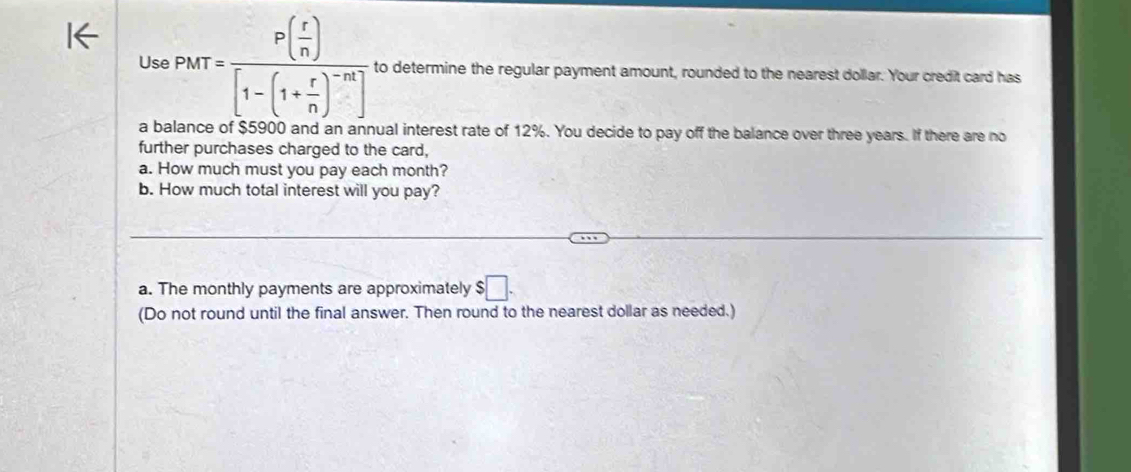 Use PMT=frac P( r/n )[1-(1+ r/n )^-n] to determine the regular payment amount, rounded to the nearest dollar. Your credit card has 
a balance of $5900 and an annual interest rate of 12%. You decide to pay off the balance over three years. If there are no 
further purchases charged to the card, 
a. How much must you pay each month? 
b. How much total interest will you pay? 
a. The monthly payments are approximately $□. 
(Do not round until the final answer. Then round to the nearest dollar as needed.)