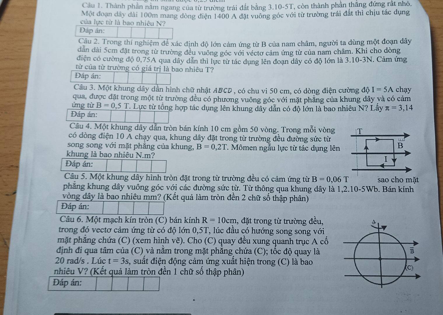 Cầu 1. Thành phần nằm ngang của từ trường trái đất bằng 3.10-5T, còn thành phần thẳng đứng rất nhỏ.
Một đoạn dây dài 100m mang dòng điện 1400 A đặt vuông góc với từ trường trái đất thì chịu tác dụng
của lực từ là bao nhiêu N?
Đáp án:
Câu 2. Trong thí nghiệm để xác định độ lớn cảm ứng từ B của nam châm, người ta dùng một đoạn dây
dẫn dài 5cm đặt trong từ trường đều vuông góc với véctơ cảm ứng từ của nam châm. Khi cho dòng
điện có cường độ 0,75A qua dây dẫn thì lực từ tác dụng lên đoạn dây có độ lớn là 3.10-3N. Cảm ứng
từ của từ trường có giá trị là bao nhiêu T?
Đáp án:
Câu 3. Một khung dây dần hình chữ nhật ABCD , có chu vi 50 cm, có dòng điện cường độ I=5A chạy
qua, được đặt trong một từ trường đều có phương vuông góc với mặt phẳng của khung dây và có cảm
ứng từ B=0,5T. Lực từ tổng hợp tác dụng lên khung dây dẫn có độ lớn là bao nhiêu N? Lấy π =3,14
Đáp án:
Câu 4. Một khung dây dẫn tròn bán kính 10 cm gồm 50 vòng. Trong mỗi vòng
có dòng điện 10 A chạy qua, khung dây đặt trong từ trường đều đường sức từ
song song với mặt phăng của khung, B=0,2T.  Mômen ngẫu lực từ tác dụng lên
khung là bao nhiêu N.m? 
Đáp án:
Câu 5. Một khung dây hình tròn đặt trong từ trường đều có cảm ứng từ B=0,06T sao cho mặt
phăng khung dây vuông góc với các đường sức từ. Từ thông qua khung dây là 1,2.10-5Wb. Bán kính
vòng dây là bao nhiêu mm? (Kết quả làm tròn đền 2 chữ số thập phân)
Đáp án:
Câu 6. Một mạch kín tròn (C) bán kính R=10cm 1, đặt trong từ trường đều,
trong đó vectơ cảm ứng từ có độ lớn 0,5T, lúc đầu có hướng song song với
mặt phăng chứa (C) (xem hình vẽ). Cho (C) quay đều xung quanh trục A cố
định đi qua tâm của (C) và nằm trong mặt phẳng chứa (C); tốc độ quay là
20 rad/s . Lúc t=3s , suất điện động cảm ứng xuất hiện trong (C) là bao
nhiêu V? (Kết quả làm tròn đền 1 chữ số thập phân)
Đáp án: