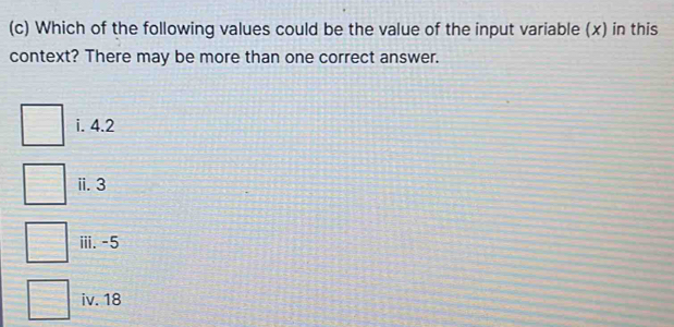 Which of the following values could be the value of the input variable (x) in this
context? There may be more than one correct answer.
i. 4.2
ii. 3
iii. -5
iv. 18