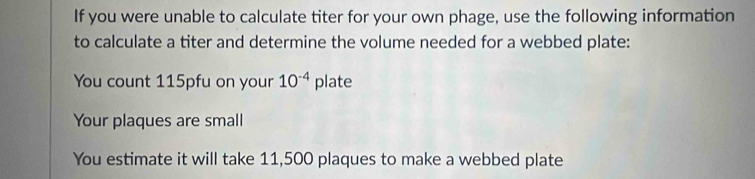 If you were unable to calculate titer for your own phage, use the following information 
to calculate a titer and determine the volume needed for a webbed plate: 
You count 115pfu on your 10^(-4) plate 
Your plaques are small 
You estimate it will take 11,500 plaques to make a webbed plate