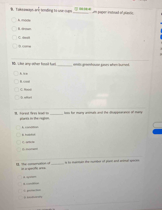 Takeaways are tending to use cups 00:38:41 _ Sm paper instead of plastic.
. .
A. made
B. drawn
C. dealt
D. come
2
10. Like any other fossil fuel, _emits greenhouse gases when burned.
A. Ice
B. coal
C. flood
D. effort
11. Forest fires lead to _loss for many animals and the disappearance of many
plants in the region.
A. condition
B. habitat
C. article
D. moment
12. The conservation of_ is to maintain the number of plant and animal species
in a specific area.
A. system
B. condition
C. protection
D. biodiversity