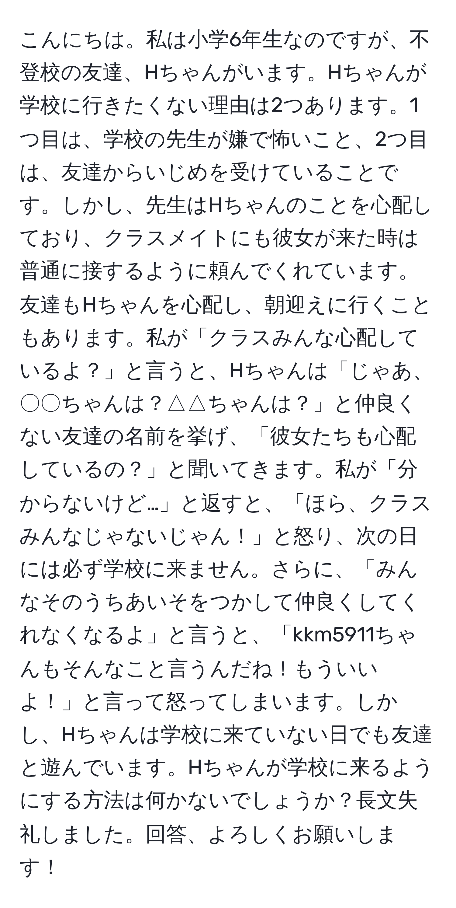 こんにちは。私は小学6年生なのですが、不登校の友達、Hちゃんがいます。Hちゃんが学校に行きたくない理由は2つあります。1つ目は、学校の先生が嫌で怖いこと、2つ目は、友達からいじめを受けていることです。しかし、先生はHちゃんのことを心配しており、クラスメイトにも彼女が来た時は普通に接するように頼んでくれています。友達もHちゃんを心配し、朝迎えに行くこともあります。私が「クラスみんな心配しているよ？」と言うと、Hちゃんは「じゃあ、〇〇ちゃんは？△△ちゃんは？」と仲良くない友達の名前を挙げ、「彼女たちも心配しているの？」と聞いてきます。私が「分からないけど…」と返すと、「ほら、クラスみんなじゃないじゃん！」と怒り、次の日には必ず学校に来ません。さらに、「みんなそのうちあいそをつかして仲良くしてくれなくなるよ」と言うと、「kkm5911ちゃんもそんなこと言うんだね！もういいよ！」と言って怒ってしまいます。しかし、Hちゃんは学校に来ていない日でも友達と遊んでいます。Hちゃんが学校に来るようにする方法は何かないでしょうか？長文失礼しました。回答、よろしくお願いします！