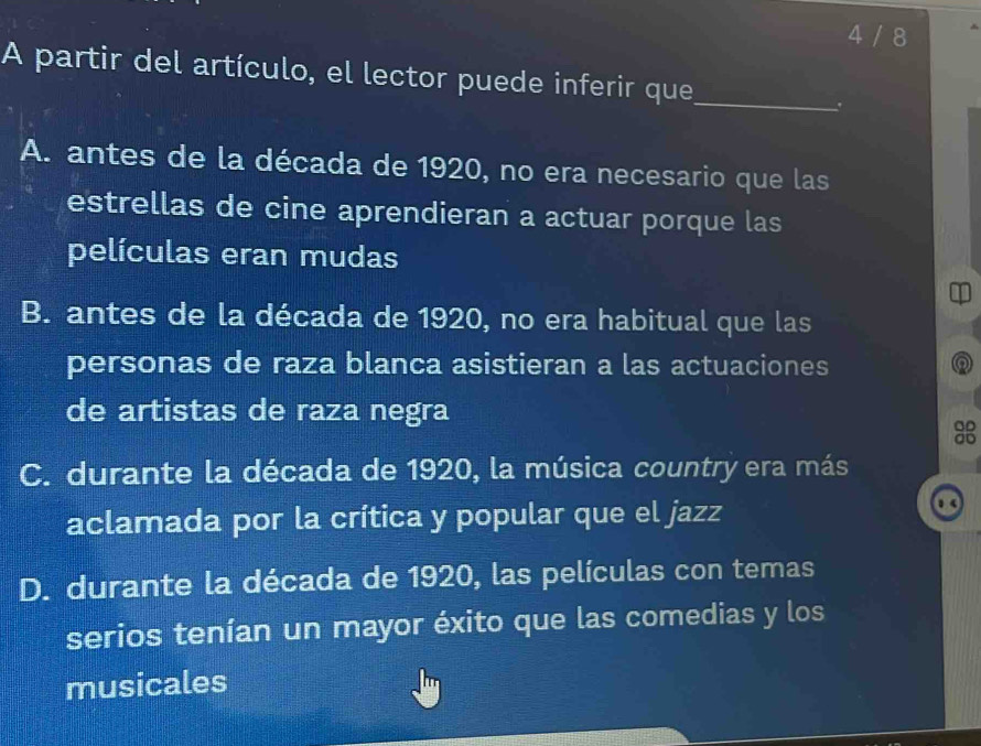 4 / 8
A partir del artículo, el lector puede inferir que_
.
A. antes de la década de 1920, no era necesario que las
estrellas de cine aprendieran a actuar porque las
películas eran mudas
B. antes de la década de 1920, no era habitual que las
personas de raza blanca asistieran a las actuaciones Q
de artistas de raza negra
OD
C. durante la década de 1920, la música country era más
aclamada por la crítica y popular que el jazz
1
D. durante la década de 1920, las películas con temas
serios tenían un mayor éxito que las comedias y los
musicales