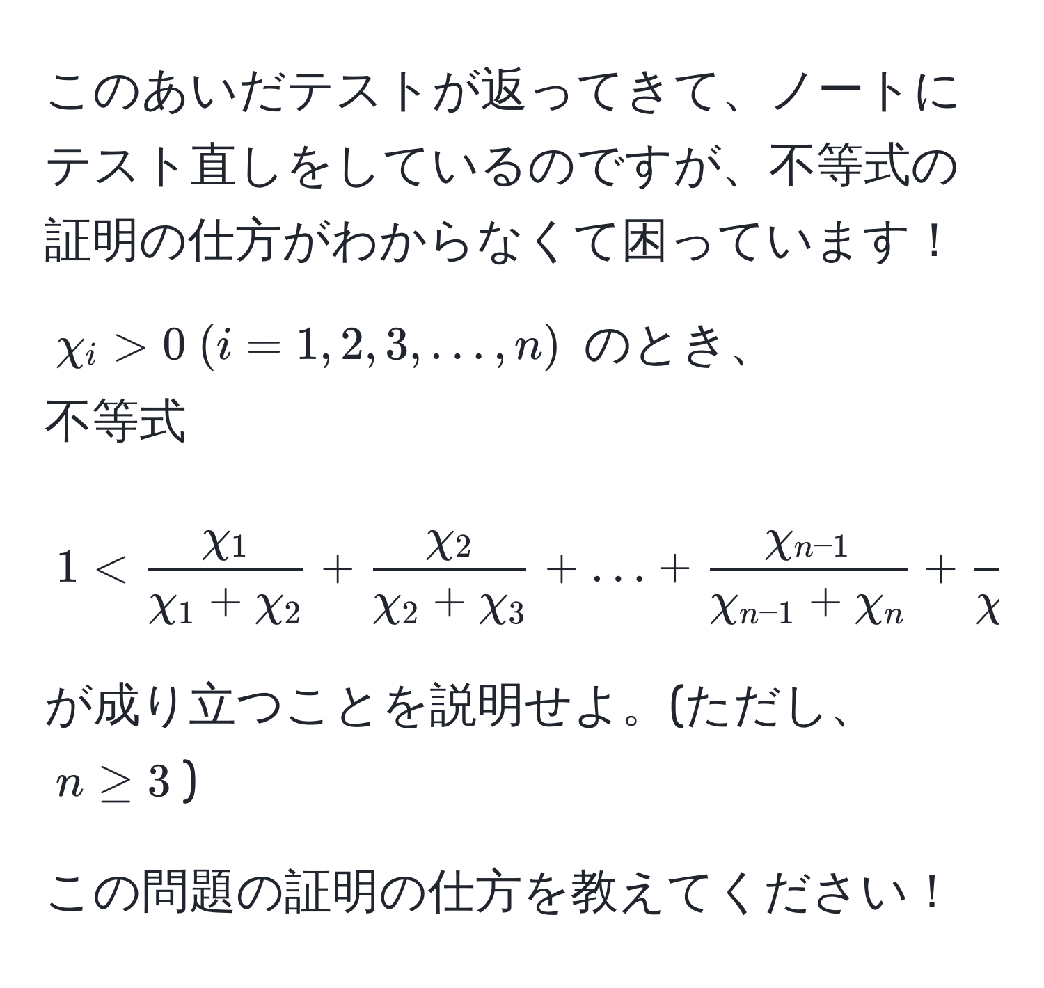 このあいだテストが返ってきて、ノートにテスト直しをしているのですが、不等式の証明の仕方がわからなくて困っています！  
$chi_i > 0  (i = 1, 2, 3, ..., n)$ のとき、  
不等式  
[
1 <  chi_1/chi_1 + chi_2  +  chi_2/chi_2 + chi_3  + ... + fracchi_n-1chi_n-1 + chi_n +  chi_n/chi_n + chi_1  < n - 1
]  
が成り立つことを説明せよ。(ただし、$n ≥ 3$)  

この問題の証明の仕方を教えてください！