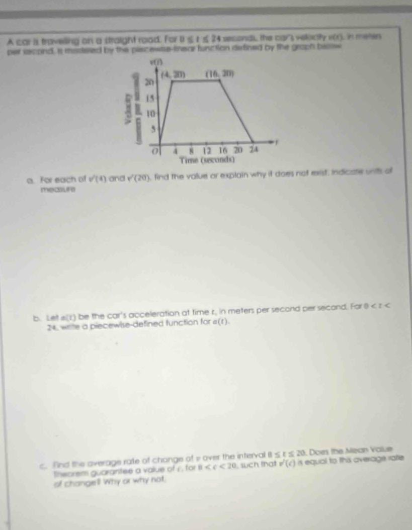 A car is traveling on a straight road. For D≤ t≤ 24 seconds, the car's velocity n(t) i meñers
per second, a masesed by the plscewie-tnear function defined by the graph bestw
a. For each of v^/(4) and r^2(20) , find the value or explain why it does not rest, indicate units a
mecure
b. Le! m(t) be the ccm^2 's acceleration at time t in meters per second per second. For 0
24, wrile a piecewise-defined function for a(t).
c. find the overage rate of chonge of i over the interval 8≤ t≤ 20 Does the Mean Vale
Tnearem guarantee a value of 1. for 8 such that v'(c) is equal to this average rate 
of changel! Why or why not