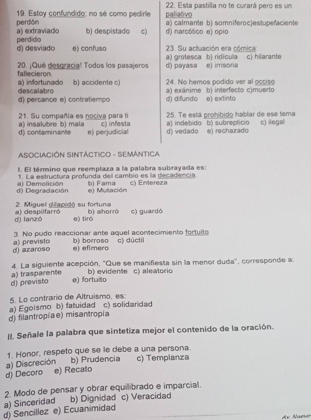 Esta pastilla no te curará pero es un
19. Estoy confundido; no sé como pedirle paliativo
perdón a) calmante b) somníferoc)estupefaciente
a) extraviado b) despistado c) d) narcótico e) opio
perdido
d) desviado e) confuso  23. Su actuación era cómica:
a) grotesca b) ridícula c) hilarante
20. ¡Qué desgracia! Todos los pasajeros d) payasa e) irrisoria
fallecieron.
a) infortunado b) accidente c) 24. No hemos podido ver al occiso
descalabro a) exánime b) interfecto c)muerto
d) percance e) contratiempo d) difundo e) extinto
21. Su compañía es nociva para ti 25. Te está prohibido hablar de ese tema
a) insalubre b) mala c) infesta a) indebido b) subrepticio c) ilegal
d) contaminante e) perjudicial d) vedado e) rechazado
ASOCIACIÓN SINTÁCTICO - SEMÁNTICA
I. El término que reemplaza a la palabra subrayada es:
1. La estructura profunda del cambio es la decadencia.
a) Demolición b) Fama c) Entereza
d) Degradación e) Mutación
2. Miguel dilapidó su fortuna
a) despilfarró b) ahorró c) guardó
d) lanzó e) tiró
3. No pudo reaccionar ante aquel acontecimiento fortuito
a) previsto b) borroso c) dúctil
d) azaroso e) efímero
4. La siguiente acepción, “Que se manifiesta sin la menor duda'', corresponde a:
a) trasparente b) evidente c) aleatorio
d) previsto e) fortuito
5. Lo contrario de Altruismo, es:
a) Egoísmo b) fatuidad c) solidaridad
d) filantropíae) misantropía
II. Señale la palabra que sintetiza mejor el contenido de la oración.
1. Honor, respeto que se le debe a una persona.
a) Discreción b) Prudencia c) Templanza
d) Decoro e) Recato
2. Modo de pensar y obrar equilibrado e imparcial.
a) Sinceridad b) Dignidad c) Veracidad
d) Sencillez e) Ecuanimidad
Av. Nuevo