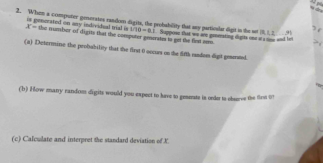 pla 
v dra 
2. When a computer generates random digits, the probability that any particular digit in the set (0,1,2,...,9)
3 f 
is generated on any individual trial is 1/10=0.1. Suppose that we are generating digits one at a time and let
X= the number of digits that the computer generates to get the first zero. 
(a) Determine the probability that the first 0 occurs on the fifth random digit generated. 
ver 
(b) How many random digits would you expect to have to generate in order to observe the first 0? 
(c) Calculate and interpret the standard deviation of X.