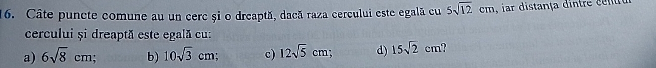 Câte puncte comune au un cerc și o dreaptă, dacă raza cercului este egală cu 5sqrt(12)cm , ar distança dintre cett
cercului și dreaptă este egală cu:
a) 6sqrt(8)cm; b) 10sqrt(3)cm; c) 12sqrt(5)cm d) 15sqrt(2)cm ?