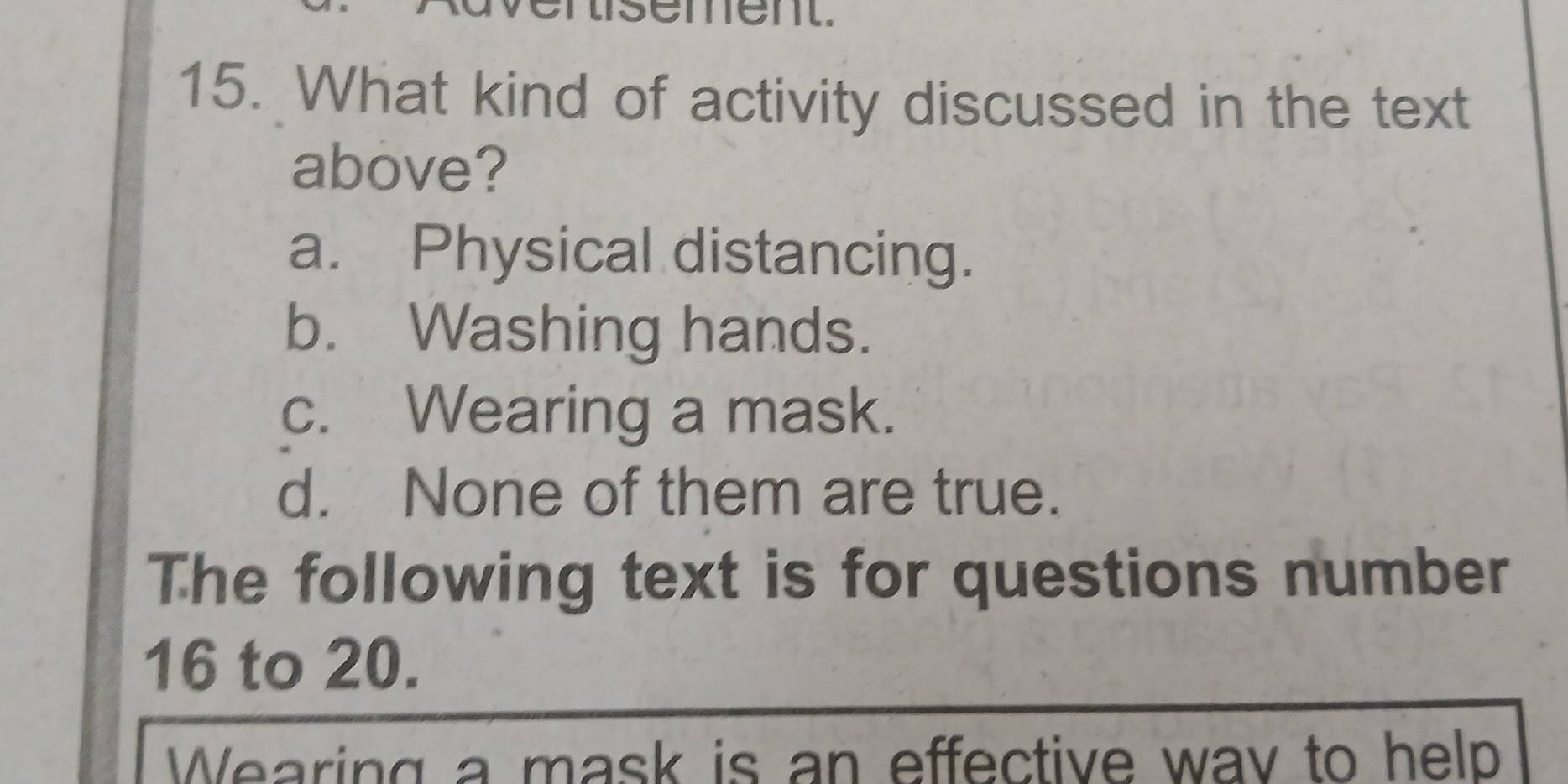 enisement.
15. What kind of activity discussed in the text
above?
a. Physical distancing.
b. Washing hands.
c. Wearing a mask.
d. None of them are true.
The following text is for questions number
16 to 20.
Wearing a mask is an effective wav to help