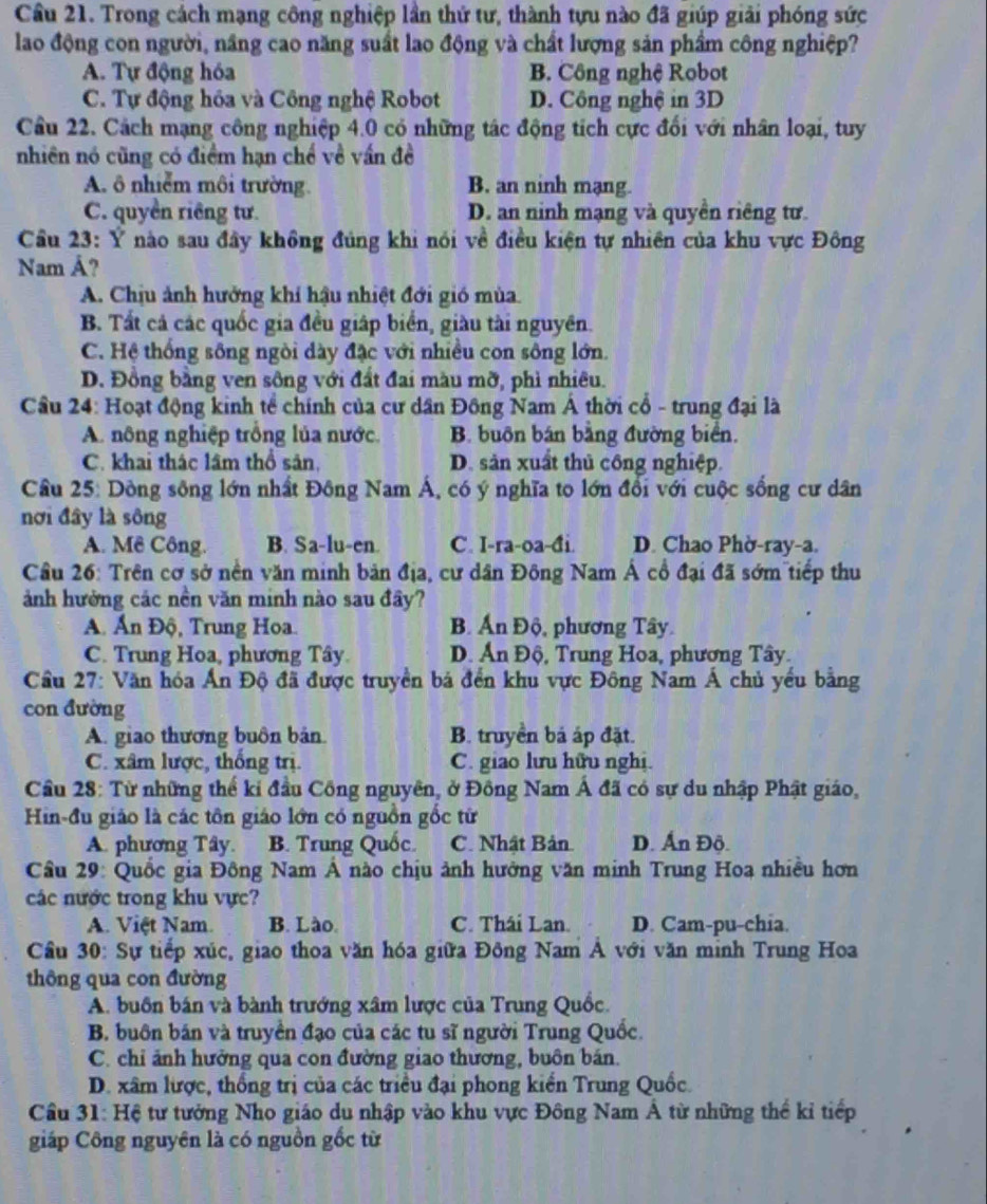 Cầu 21. Trong cách mạng công nghiệp lần thứ tư, thành tựu nào đã giúp giải phóng sức
lao động con người, nâng cao năng suất lao động và chất lượng sản phẩm công nghiệp?
A. Tự động hóa B. Công nghệ Robot
C. Tự động hóa và Công nghệ Robot D. Công nghệ in 3D
Câu 22. Cách mạng công nghiệp 4.0 có những tác động tích cực đối với nhân loại, tuy
nhiên nó cũng có điểm hạn chế về vấn đề
A. ô nhiễm môi trường. B. an ninh mạng.
C. quyền riêng tư. D. an ninh mạng và quyền riêng tư.
Cầu 23: Ý nào sau đây không đủng khi nói về điều kiện tự nhiên của khu vực Đông
Nam Á?
A. Chịu ảnh hưởng khí hậu nhiệt đới gió mùa
B. Tất cả các quốc gia đều giáp biển, giàu tài nguyên.
C. Hệ thống sông ngòi dày đặc với nhiều con sông lớn.
D. Đồng bằng ven sông với đất đai màu mỡ, phì nhiêu.
Cầu 24: Hoạt động kinh tể chính của cư dân Đồng Nam Á thời cổ - trung đại là
A. nông nghiệp trồng lủa nước. B. buôn bán bằng đường biển.
C. khai thác lầm thổ sản, D. sản xuất thủ công nghiệp.
Câu 25: Dông sông lớn nhất Đông Nam Á, có ý nghĩa to lớn đổi với cuộc sống cư dân
nơi đây là sông
A. Mê Công. B. Sa-lu-en. C. I-ra-oa-đi. D. Chao Phờ-ray-a.
Cầu 26: Trên cơ sở nền văn minh bản địa, cư dân Đông Nam Á cổ đại đã sớm tiếp thu
ảnh hường các nền văn minh nào sau đây?
A. Ấn Độ, Trung Hoa. B. Ấn Độ, phương Tây.
C. Trung Hoa, phương Tây. D. Án Độ, Trung Hoa, phương Tây.
Cầu 27: Văn hóa Ấn Độ đã được truyền bá đến khu vực Đông Nam Á chủ yểu bằng
con đường
A. giao thương buôn bản. B. truyền bá áp đặt.
C. xâm lược, thống trị. C. giao lưu hữu nghị.
Cầu 28: Từ những thế kỉ đầu Công nguyên, ở Đồng Nam Á đã có sự du nhập Phật giáo,
Hin-đu giáo là các tôn giáo lớn có nguồn gốc tử
A. phương Tây. B. Trung Quốc. C. Nhật Bản D. Ấn Độ.
Câu 29: Quốc gia Đông Nam Á nào chịu ảnh hưởng văn minh Trung Hoa nhiều hơn
các nước trong khu vực?
A. Việt Nam. B. Lào. C. Thái Lan. D. Cam-pu-chia.
Cầâu 30: Sự tiếp xúc, giao thoa văn hóa giữa Đông Nam Á với văn minh Trung Hoa
thông qua con đường
A. buồn bán và bành trướng xâm lược của Trung Quốc.
B. buôn bán và truyền đạo của các tu sĩ người Trung Quốc.
C. chỉ ảnh hưởng qua con đường giao thương, buôn bán.
D. xâm lược, thống trị của các triều đại phong kiến Trung Quốc.
Cầu 31: Hệ tư tưởng Nho giáo du nhập vào khu vực Đông Nam Á từ những thể kỉ tiếp
giáp Công nguyên là có nguồn gốc từ