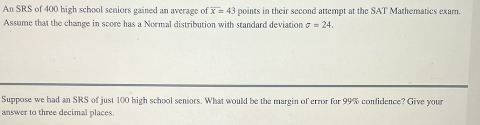 An SRS of 400 high school seniors gained an average of overline x=43 points in their second attempt at the SAT Mathematics exam. 
Assume that the change in score has a Normal distribution with standard deviation sigma =24. 
Suppose we had an SRS of just 100 high school seniors. What would be the margin of error for 99% confidence? Give your 
answer to three decimal places.