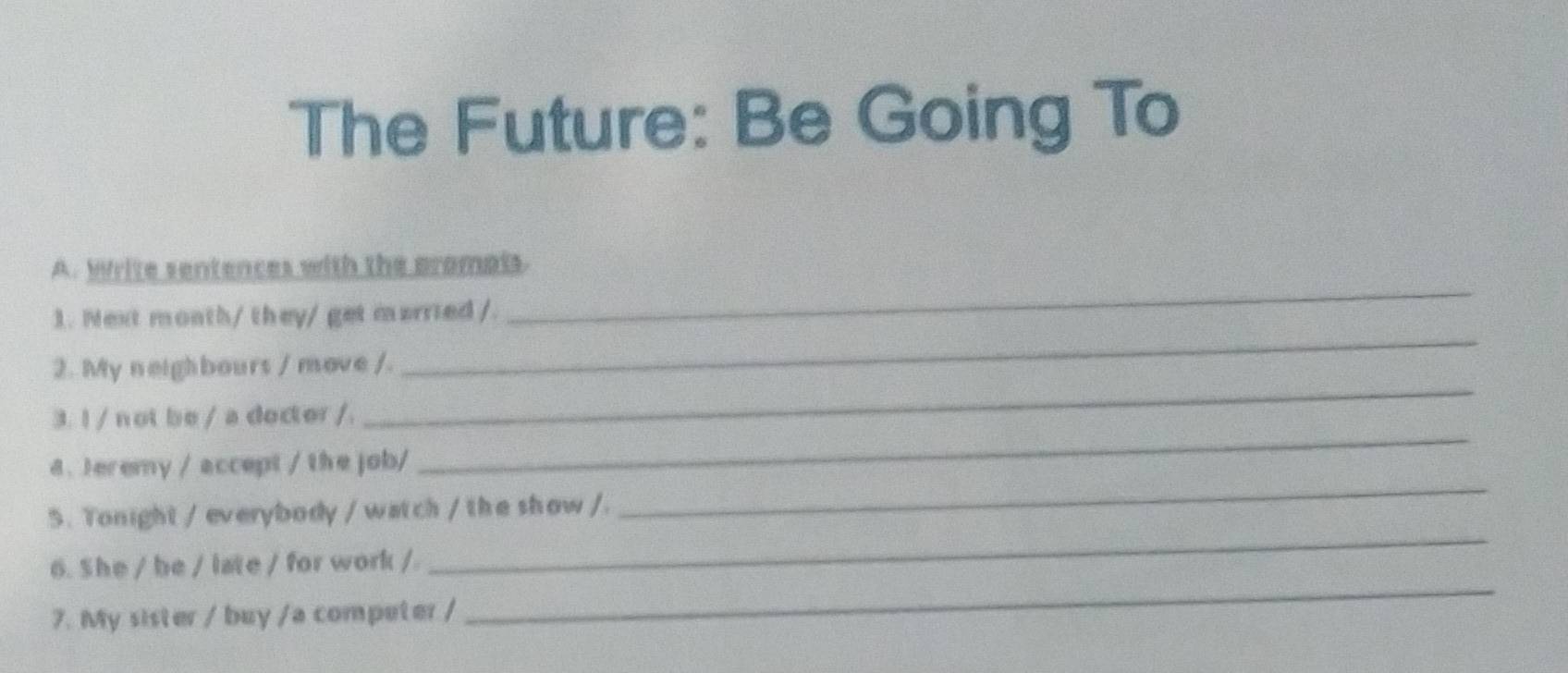 The Future: Be Going To 
A. Write sentences with the promals. 
_ 
1. Mext month/ they/ get married /. 
_ 
_ 
2. My neighbours / move /. 
3. I / not be / a dector /. 
_ 
8. Jeremy / accept / the job/ 
_ 
5. Tonight / everybody / watch / the show /. 
_ 
6. She / be / late / for work / 
_ 
7. My sister / buy /a competer /