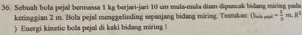 Sebuah bola pejal bermassa 1 kg berjari-jari 10 cm mula-mula diam dipuncak bidang miring pada 
ketinggian 2 m. Bola pejal menggelinding sepanjang bidang miring. Tentukan: : (Ibola pejal = 2/5 m.R^2
) Energi kinetic bola pejal di kaki bidang miring !