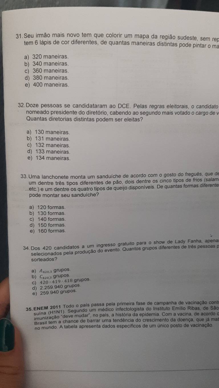 Seu irmão mais novo tem que colorir um mapa da região sudeste, sem rep
tem 6 lápis de cor diferentes, de quantas maneiras distintas pode pintar o ma
a) 320 maneiras.
b) 340 maneiras.
c) 360 maneiras.
d) 380 maneiras.
e) 400 maneiras.
32.Doze pessoas se candidataram ao DCE. Pelas regras eleitorais, o candidato
nomeado presidente do diretório, cabendo ao segundo mais votado o cargo de v
Quantas diretorias distintas podem ser eleitas?
a) 130 maneiras.
b) 131 maneiras.
c) 132 maneiras.
d) 133 maneiras.
e) 134 maneiras.
33. Uma lanchonete monta um sanduíche de acordo com o gosto do freguês, que de
um dentre três tipos diferentes de pão, dois dentre os cinco tipos de frios (salam
metc.) e um dentre os quatro tipos de queijo disponíveis. De quantas formas diferente
pode montar seu sanduiche?
a) 120 formas
b) 130 formas.
c) 140 formas
d) 150 formas.
e) 160 formas.
34. Dos 420 candidatos a um ingresso gratuito para o show de Lady Fanha, apena
selecionados pela produção do evento. Quantos grupos diferentes de três pessoas p
sorteados?
a) A420,3 grupos.
b) C420,3 grupos.
c) 420·41 9· 418 grupos.
d) 2.259.940 grupos
e) 259.940 grupos.
35.ENEM 2011 Todo o país passa pela primeira fase de campanha de vacinação cont
suina (H1N1). Segundo um médico infectologista do Instituto Emílio Ribas, de São
munização "deve mudar", no país, a história da epidemia. Com a vacina, de acordo o
Brasil tem a chance de barrar uma tendência do crescimento da doença, que já mat
no mundo. A tabela apresenta dados específicos de um único posto de vacinação